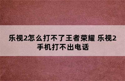 乐视2怎么打不了王者荣耀 乐视2手机打不出电话